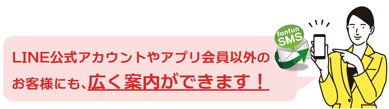 SMSはスマートフォンに標準搭載!お客様は準備なしで利用できるため、LINE公式アカウントやアプリ会員以外のお客様にも広く案内できます。